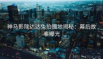 神马影院达达兔拍摄地揭秘：幕后故事曝光