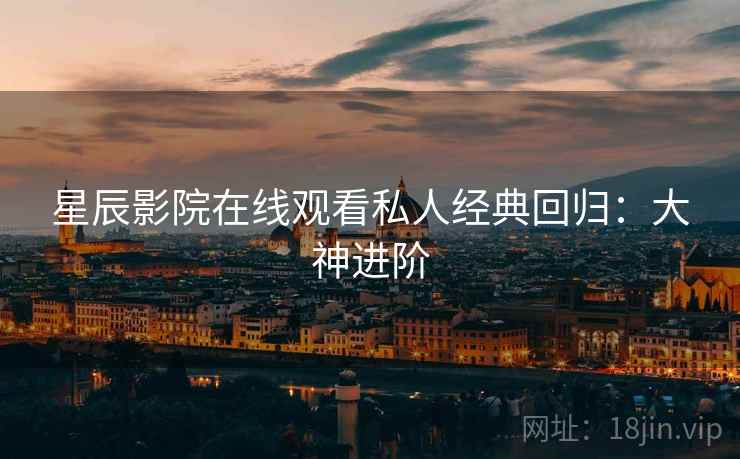 星辰影院在线观看私人经典回归：大神进阶