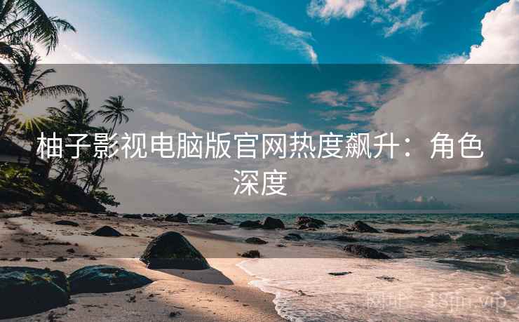 柚子影视电脑版官网热度飙升：角色深度