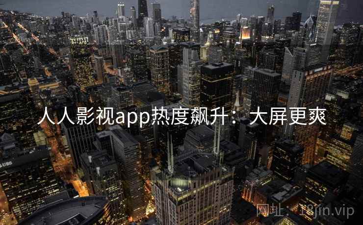 人人影视app热度飙升：大屏更爽